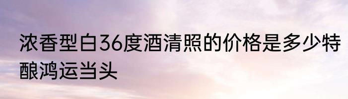 浓香型白36度酒清照的价格是多少特酿鸿运当头