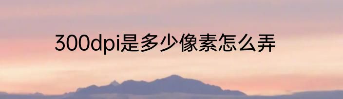 300dpi是多少像素怎么弄