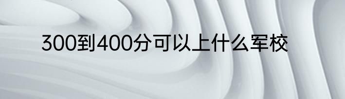 300到400分可以上什么军校