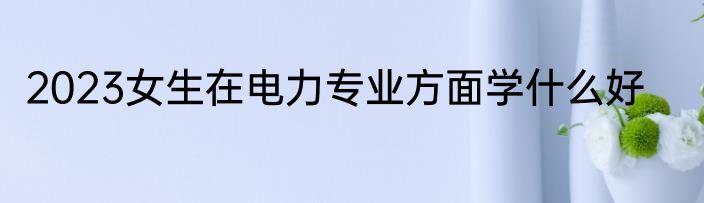 2023女生在电力专业方面学什么好