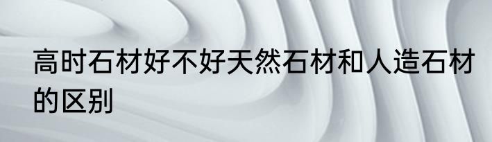 高时石材好不好天然石材和人造石材的区别
