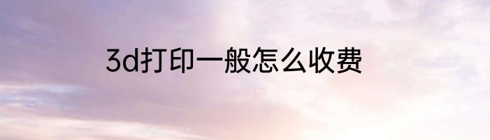 3d打印一般怎么收费