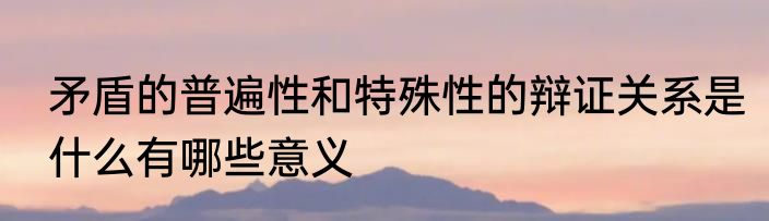 矛盾的普遍性和特殊性的辩证关系是什么有哪些意义