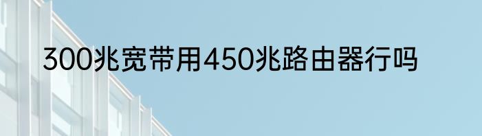 300兆宽带用450兆路由器行吗