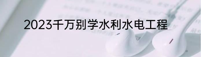2023千万别学水利水电工程