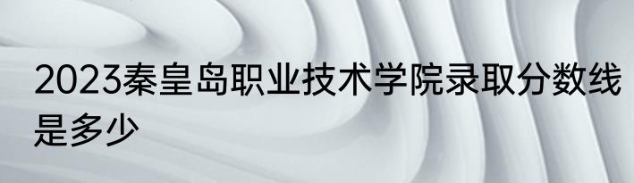 2023秦皇岛职业技术学院录取分数线是多少