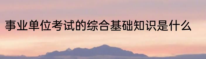 事业单位考试的综合基础知识是什么