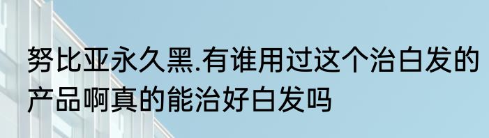 努比亚永久黑.有谁用过这个治白发的产品啊真的能治好白发吗