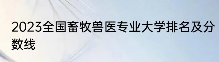 2023全国畜牧兽医专业大学排名及分数线