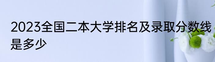 2023全国二本大学排名及录取分数线是多少