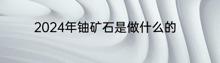 2024年铀矿石是做什么的