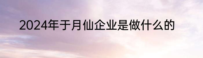 2024年于月仙企业是做什么的