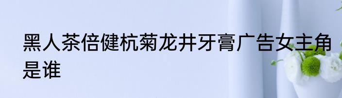 黑人茶倍健杭菊龙井牙膏广告女主角是谁