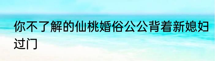 你不了解的仙桃婚俗公公背着新媳妇过门