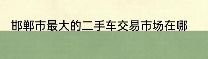 邯郸市最大的二手车交易市场在哪