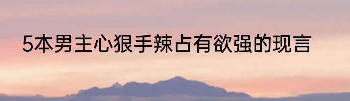 5本男主心狠手辣占有欲强的现言