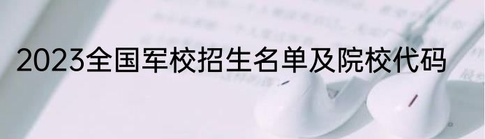 2023全国军校招生名单及院校代码