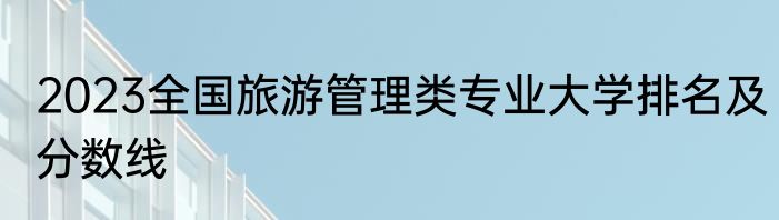 2023全国旅游管理类专业大学排名及分数线