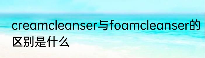 creamcleanser与foamcleanser的区别是什么