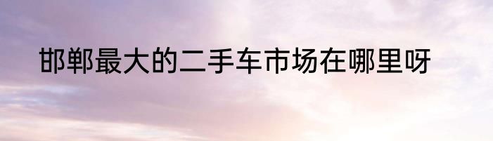 邯郸最大的二手车市场在哪里呀