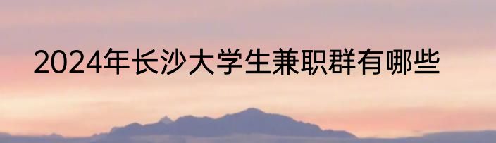2024年长沙大学生兼职群有哪些