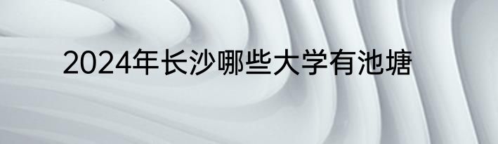 2024年长沙哪些大学有池塘