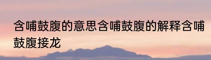 含哺鼓腹的意思含哺鼓腹的解释含哺鼓腹接龙