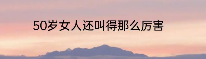 50岁女人还叫得那么厉害