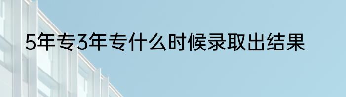 5年专3年专什么时候录取出结果