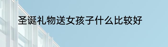 圣诞礼物送女孩子什么比较好