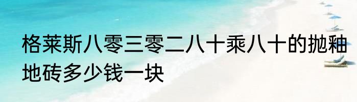 格莱斯八零三零二八十乘八十的抛釉地砖多少钱一块