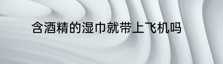 含酒精的湿巾就带上飞机吗