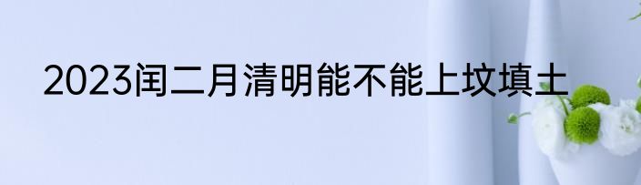 2023闰二月清明能不能上坟填土