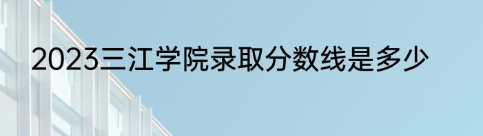2023三江学院录取分数线是多少