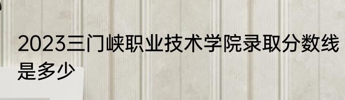 2023三门峡职业技术学院录取分数线是多少