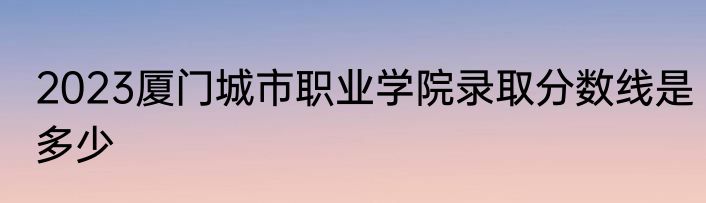 2023厦门城市职业学院录取分数线是多少