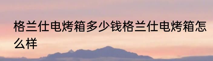 格兰仕电烤箱多少钱格兰仕电烤箱怎么样