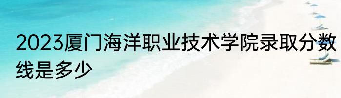 2023厦门海洋职业技术学院录取分数线是多少