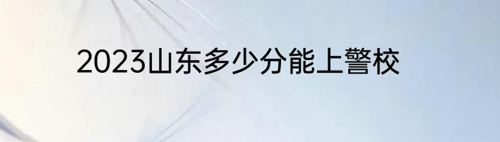 2023山东多少分能上警校