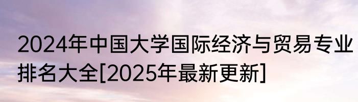 2024年中国大学国际经济与贸易专业排名大全[2025年最新更新]