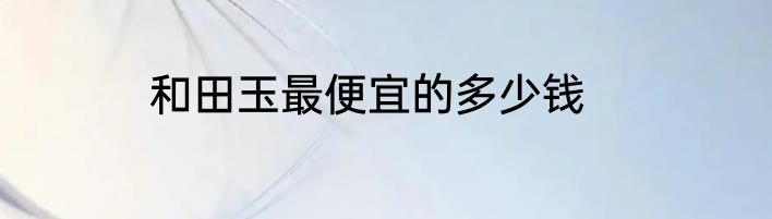 和田玉最便宜的多少钱