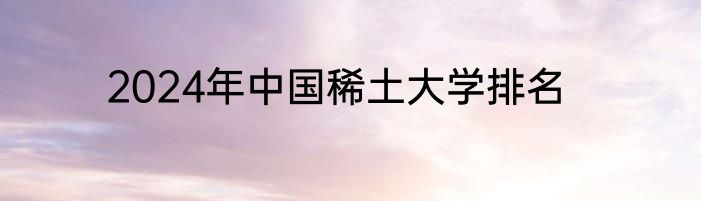 2024年中国稀土大学排名