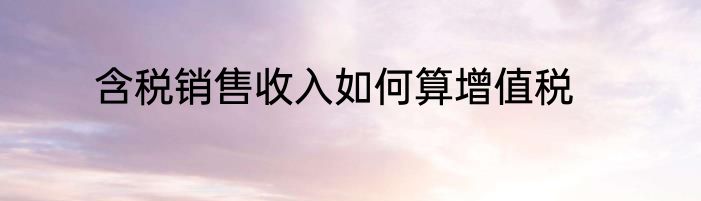 含税销售收入如何算增值税