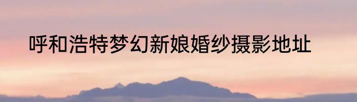 呼和浩特梦幻新娘婚纱摄影地址