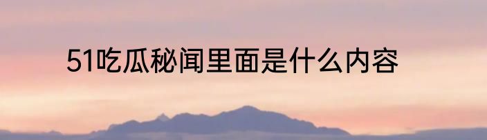 51吃瓜秘闻里面是什么内容