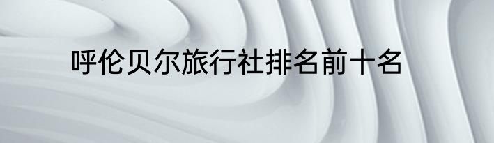 呼伦贝尔旅行社排名前十名