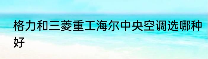 格力和三菱重工海尔中央空调选哪种好