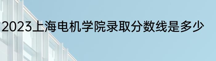 2023上海电机学院录取分数线是多少