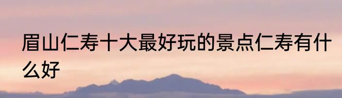 眉山仁寿十大最好玩的景点仁寿有什么好
