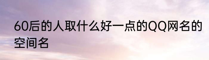 60后的人取什么好一点的QQ网名的空间名
